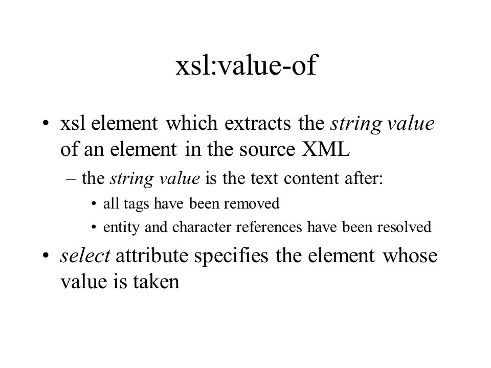 xsl:value-of xsl element which extracts the string value of an element in the source XML –the string value is the text content after: all tags have been removed entity and character references have been resolved select attribute specifies the element whose value is taken