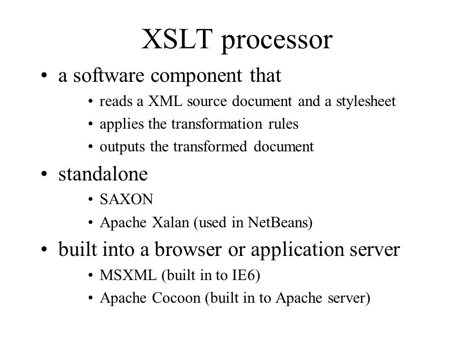 XSLT processor a software component that reads a XML source document and a stylesheet applies the transformation rules outputs the transformed document standalone SAXON Apache Xalan (used in NetBeans) built into a browser or application server MSXML (built in to IE6) Apache Cocoon (built in to Apache server)