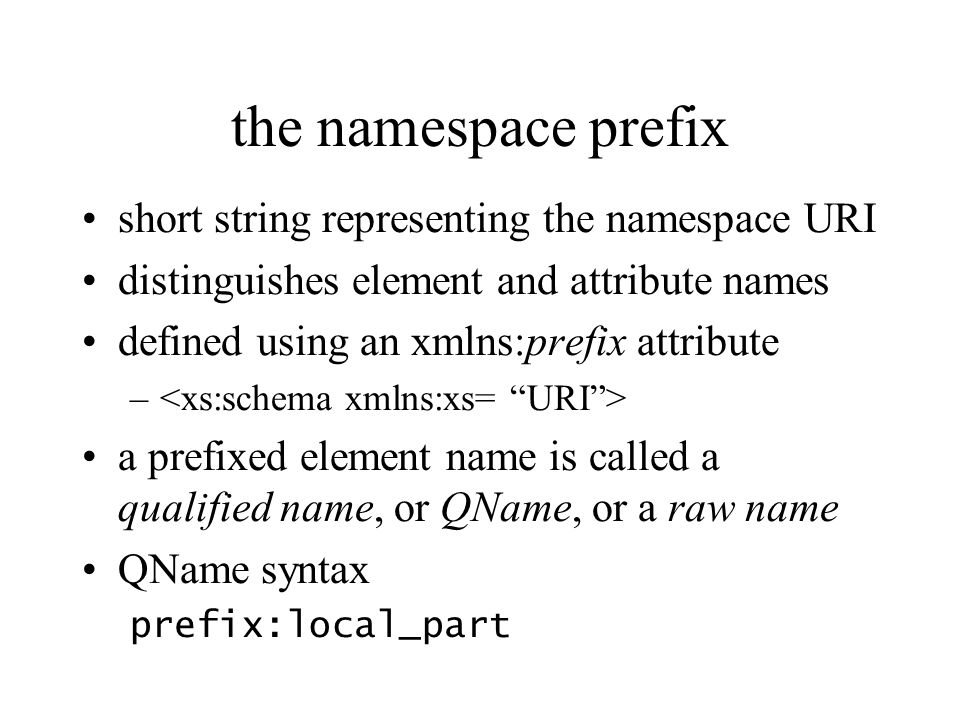 the namespace prefix short string representing the namespace URI distinguishes element and attribute names defined using an xmlns:prefix attribute – a prefixed element name is called a qualified name, or QName, or a raw name QName syntax prefix:local_part