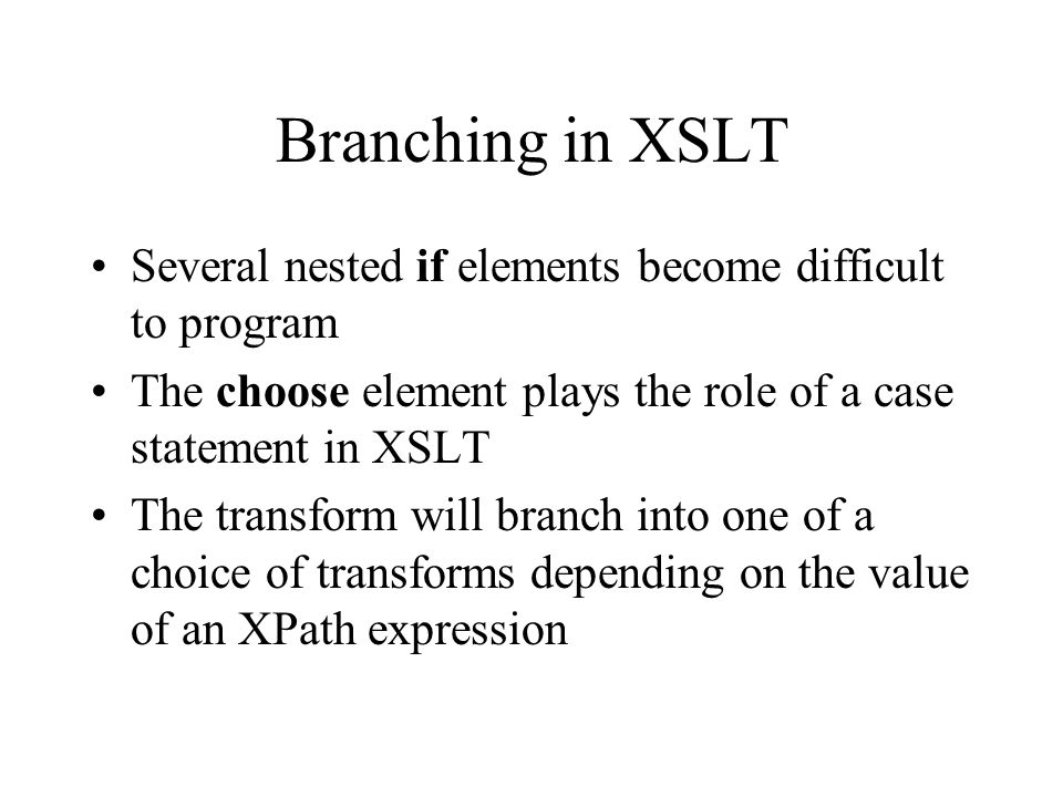 Branching in XSLT Several nested if elements become difficult to program The choose element plays the role of a case statement in XSLT The transform will branch into one of a choice of transforms depending on the value of an XPath expression