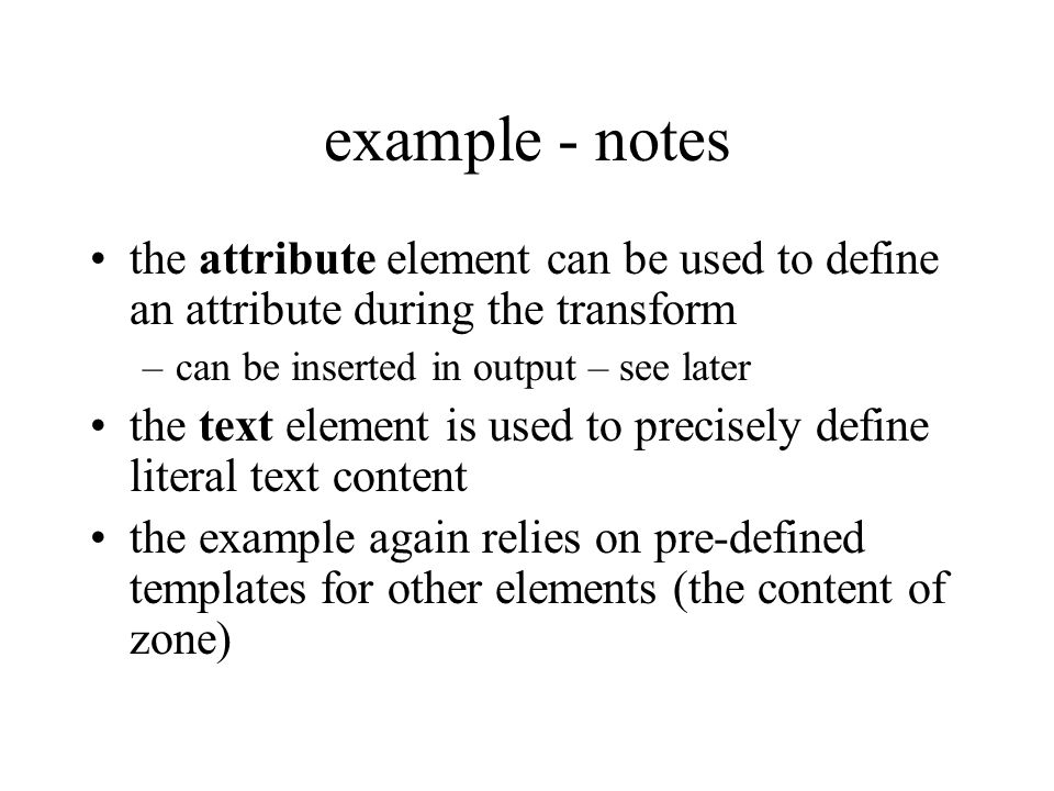 example - notes the attribute element can be used to define an attribute during the transform –can be inserted in output – see later the text element is used to precisely define literal text content the example again relies on pre-defined templates for other elements (the content of zone)