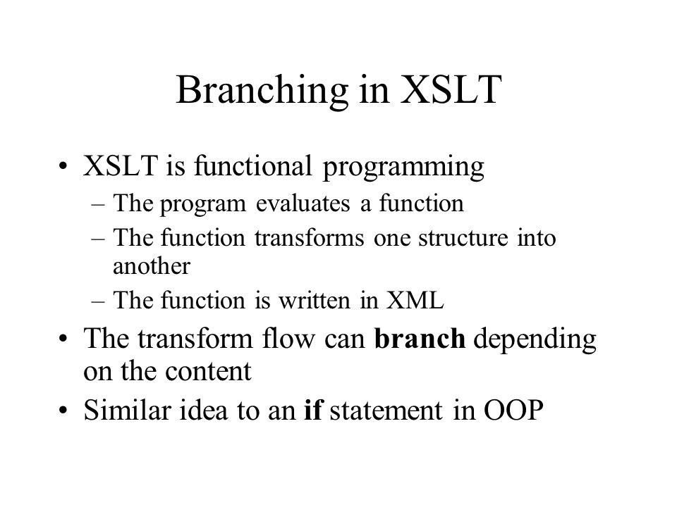 Branching in XSLT XSLT is functional programming –The program evaluates a function –The function transforms one structure into another –The function is written in XML The transform flow can branch depending on the content Similar idea to an if statement in OOP