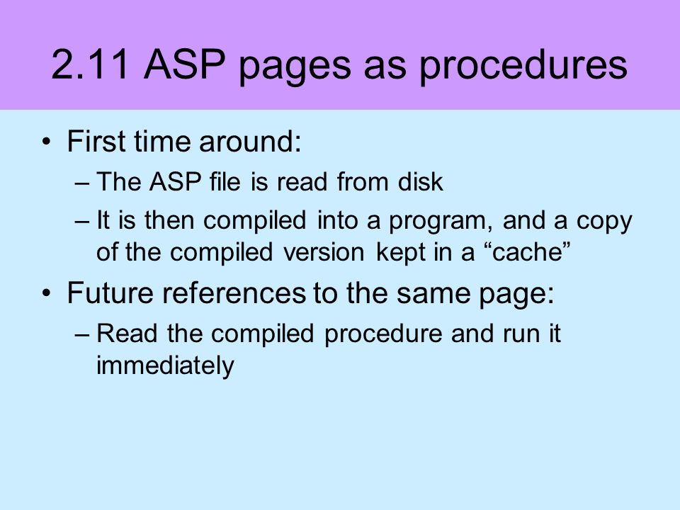 2.11 ASP pages as procedures First time around: –The ASP file is read from disk –It is then compiled into a program, and a copy of the compiled version kept in a cache Future references to the same page: –Read the compiled procedure and run it immediately