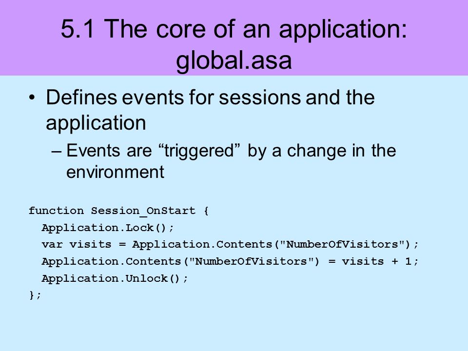 5.1 The core of an application: global.asa Defines events for sessions and the application –Events are triggered by a change in the environment function Session_OnStart { Application.Lock(); var visits = Application.Contents( NumberOfVisitors ); Application.Contents( NumberOfVisitors ) = visits + 1; Application.Unlock(); };