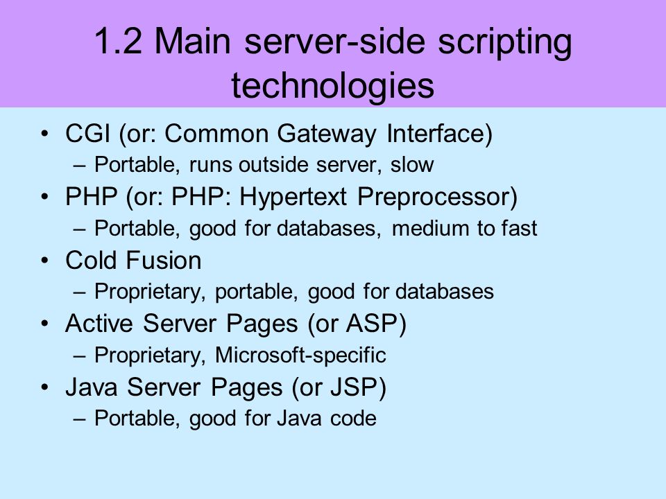1.2 Main server-side scripting technologies CGI (or: Common Gateway Interface) –Portable, runs outside server, slow PHP (or: PHP: Hypertext Preprocessor) –Portable, good for databases, medium to fast Cold Fusion –Proprietary, portable, good for databases Active Server Pages (or ASP) –Proprietary, Microsoft-specific Java Server Pages (or JSP) –Portable, good for Java code