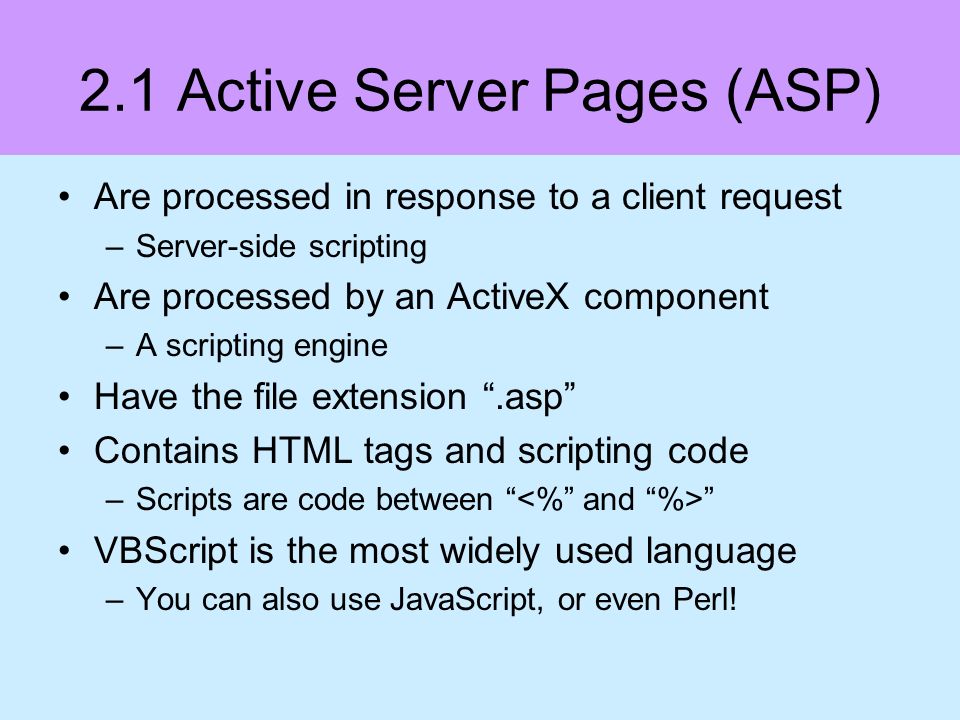 2.1 Active Server Pages (ASP) Are processed in response to a client request –Server-side scripting Are processed by an ActiveX component –A scripting engine Have the file extension.asp Contains HTML tags and scripting code –Scripts are code between VBScript is the most widely used language –You can also use JavaScript, or even Perl!