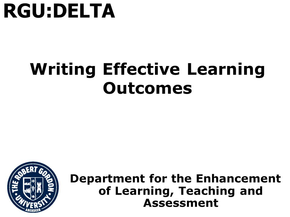 Writing Effective Learning Outcomes Department for the Enhancement of Learning, Teaching and Assessment RGU:DELTA