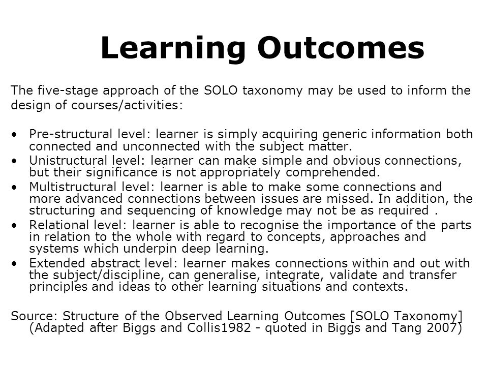 Learning Outcomes The five-stage approach of the SOLO taxonomy may be used to inform the design of courses/activities: Pre-structural level: learner is simply acquiring generic information both connected and unconnected with the subject matter.