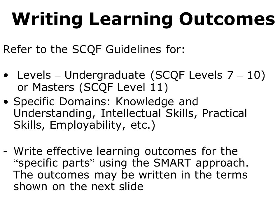Writing Learning Outcomes Refer to the SCQF Guidelines for: Levels – Undergraduate (SCQF Levels 7 – 10) or Masters (SCQF Level 11) Specific Domains: Knowledge and Understanding, Intellectual Skills, Practical Skills, Employability, etc.) -Write effective learning outcomes for the specific parts using the SMART approach.