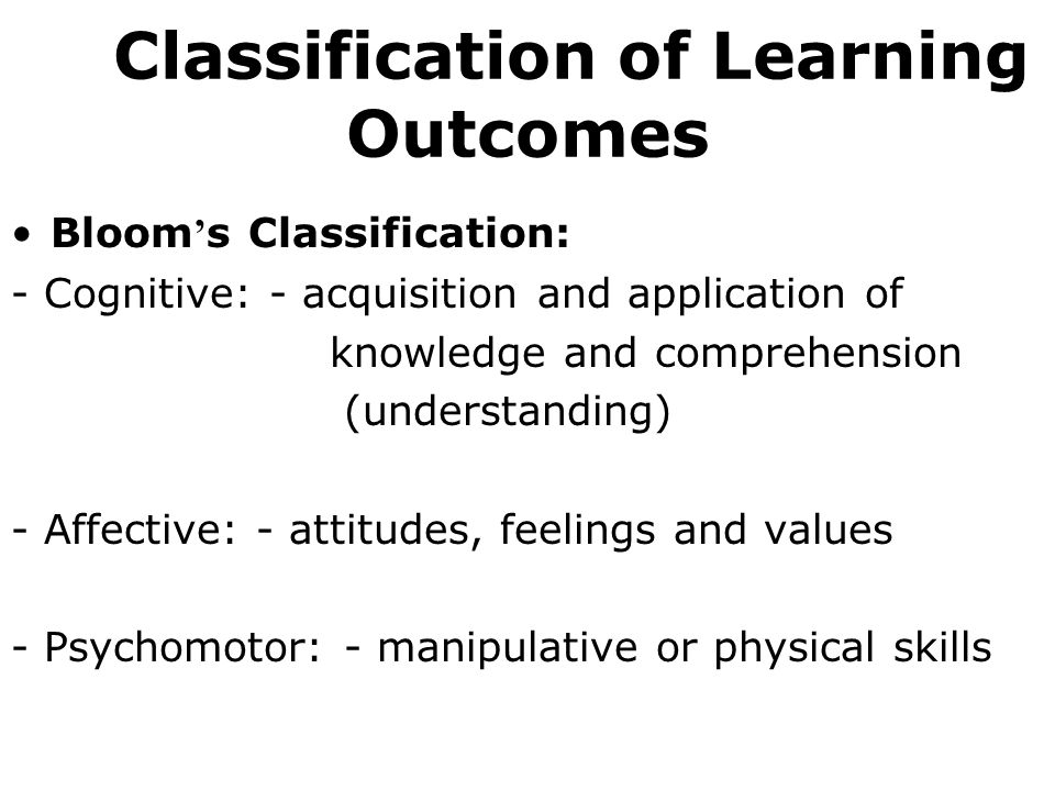 Bloom s Classification: - Cognitive: - acquisition and application of knowledge and comprehension (understanding) - Affective: - attitudes, feelings and values - Psychomotor: - manipulative or physical skills