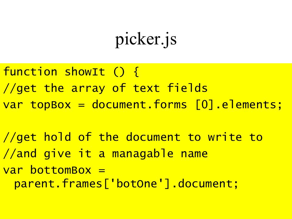 picker.js function showIt () { //get the array of text fields var topBox = document.forms [0].elements; //get hold of the document to write to //and give it a managable name var bottomBox = parent.frames[ botOne ].document;