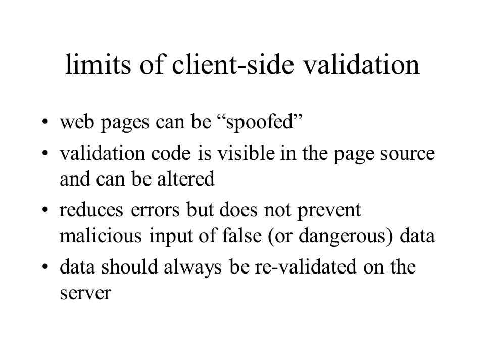 limits of client-side validation web pages can be spoofed validation code is visible in the page source and can be altered reduces errors but does not prevent malicious input of false (or dangerous) data data should always be re-validated on the server