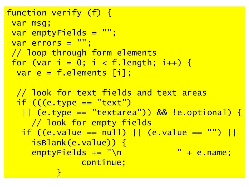 function verify (f) { var msg; var emptyFields = ; var errors = ; // loop through form elements for (var i = 0; i < f.length; i++) { var e = f.elements [i]; // look for text fields and text areas if (((e.type == text ) || (e.type == textarea )) && !e.optional) { // look for empty fields if ((e.value == null) || (e.value == ) || isBlank(e.value)) { emptyFields += \n + e.name; continue; }