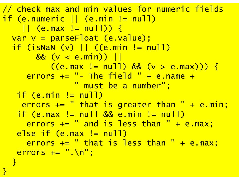 // check max and min values for numeric fields if (e.numeric || (e.min != null) || (e.max != null)) { var v = parseFloat (e.value); if (isNaN (v) || ((e.min != null) && (v < e.min)) || ((e.max != null) && (v > e.max))) { errors += - The field + e.name + must be a number ; if (e.min != null) errors += that is greater than + e.min; if (e.max != null && e.min != null) errors += and is less than + e.max; else if (e.max != null) errors += that is less than + e.max; errors += .\n ; }