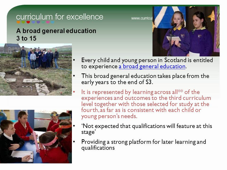 A broad general education 3 to 15 Every child and young person in Scotland is entitled to experience a broad general education.a broad general education This broad general education takes place from the early years to the end of S3.