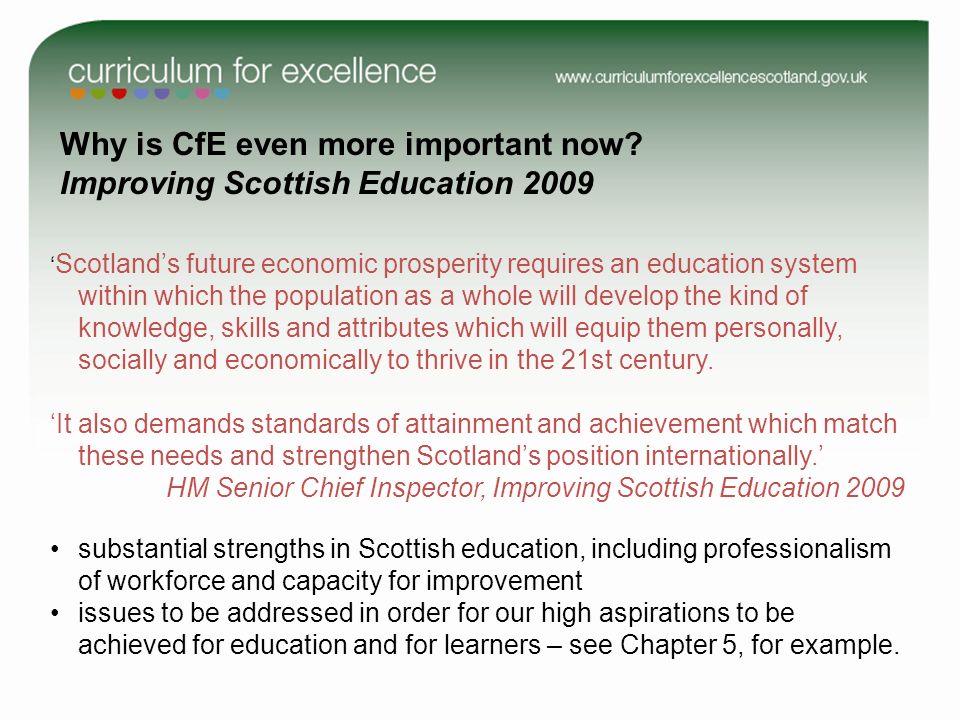 Scotlands future economic prosperity requires an education system within which the population as a whole will develop the kind of knowledge, skills and attributes which will equip them personally, socially and economically to thrive in the 21st century.