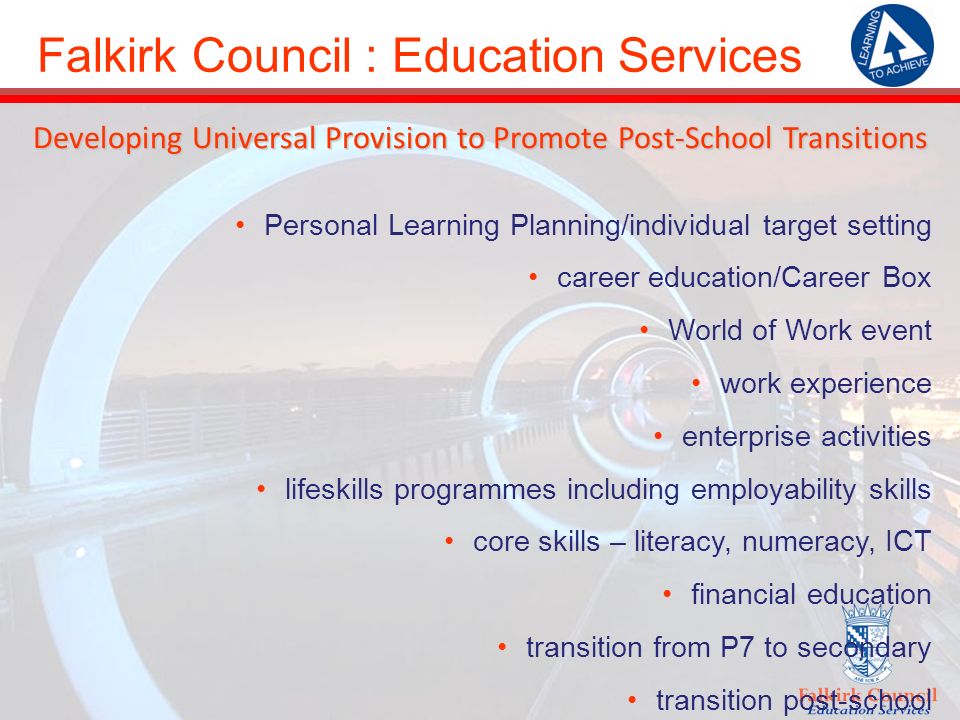 Falkirk Council : Education Services Developing Universal Provision to Promote Post-School Transitions Personal Learning Planning/individual target setting career education/Career Box World of Work event work experience enterprise activities lifeskills programmes including employability skills core skills – literacy, numeracy, ICT financial education transition from P7 to secondary transition post-school