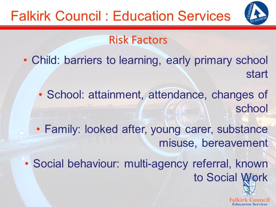 Falkirk Council : Education Services Risk Factors Child: barriers to learning, early primary school start School: attainment, attendance, changes of school Family: looked after, young carer, substance misuse, bereavement Social behaviour: multi-agency referral, known to Social Work