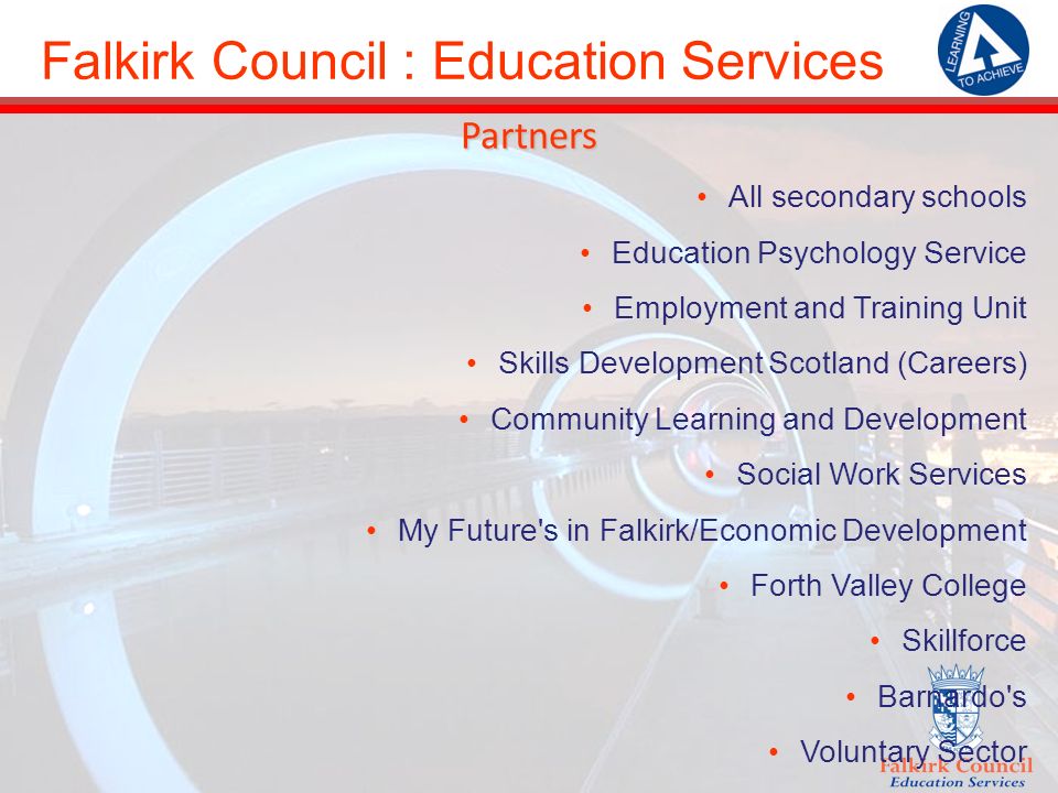 Falkirk Council : Education Services Partners All secondary schools Education Psychology Service Employment and Training Unit Skills Development Scotland (Careers) Community Learning and Development Social Work Services My Future s in Falkirk/Economic Development Forth Valley College Skillforce Barnardo s Voluntary Sector