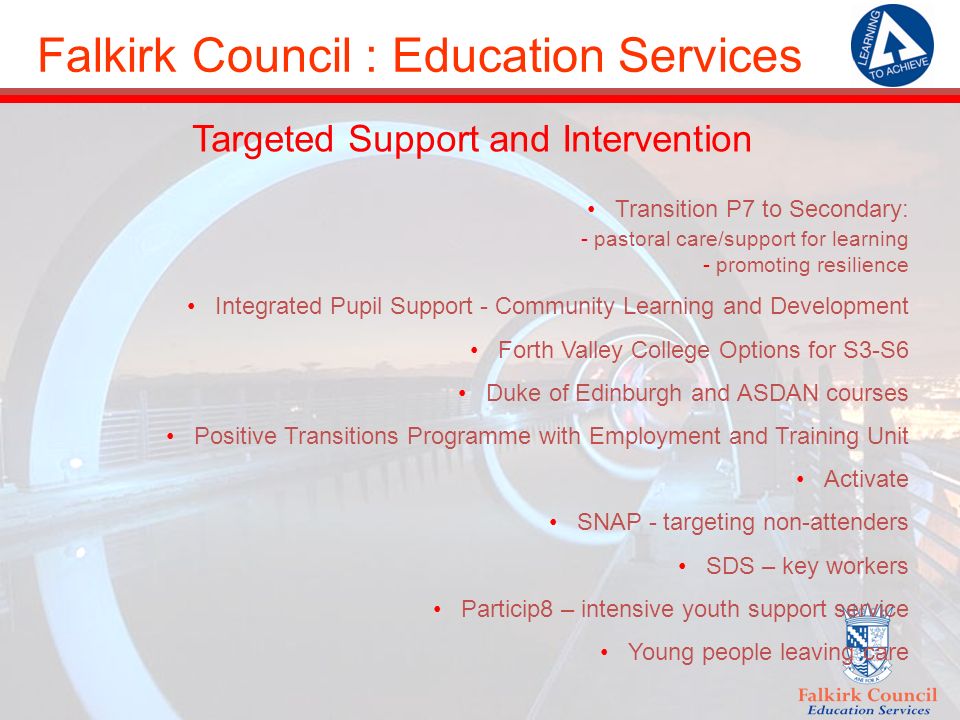 Falkirk Council : Education Services Targeted Support and Intervention Transition P7 to Secondary: - pastoral care/support for learning - promoting resilience Integrated Pupil Support - Community Learning and Development Forth Valley College Options for S3-S6 Duke of Edinburgh and ASDAN courses Positive Transitions Programme with Employment and Training Unit Activate SNAP - targeting non-attenders SDS – key workers Particip8 – intensive youth support service Young people leaving care