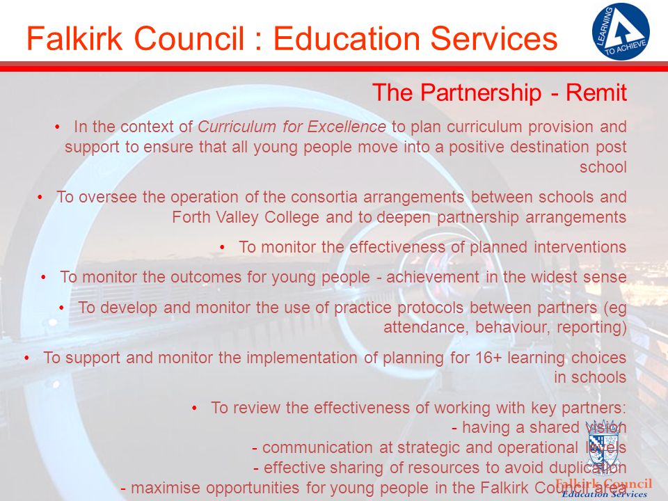 Falkirk Council : Education Services The Partnership - Remit In the context of Curriculum for Excellence to plan curriculum provision and support to ensure that all young people move into a positive destination post school To oversee the operation of the consortia arrangements between schools and Forth Valley College and to deepen partnership arrangements To monitor the effectiveness of planned interventions To monitor the outcomes for young people - achievement in the widest sense To develop and monitor the use of practice protocols between partners (eg attendance, behaviour, reporting) To support and monitor the implementation of planning for 16+ learning choices in schools To review the effectiveness of working with key partners: - having a shared vision - communication at strategic and operational levels - effective sharing of resources to avoid duplication - maximise opportunities for young people in the Falkirk Council area