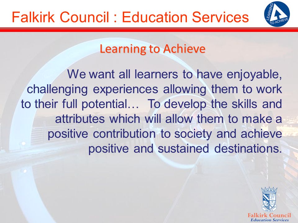 Falkirk Council : Education Services Learning to Achieve We want all learners to have enjoyable, challenging experiences allowing them to work to their full potential… To develop the skills and attributes which will allow them to make a positive contribution to society and achieve positive and sustained destinations.