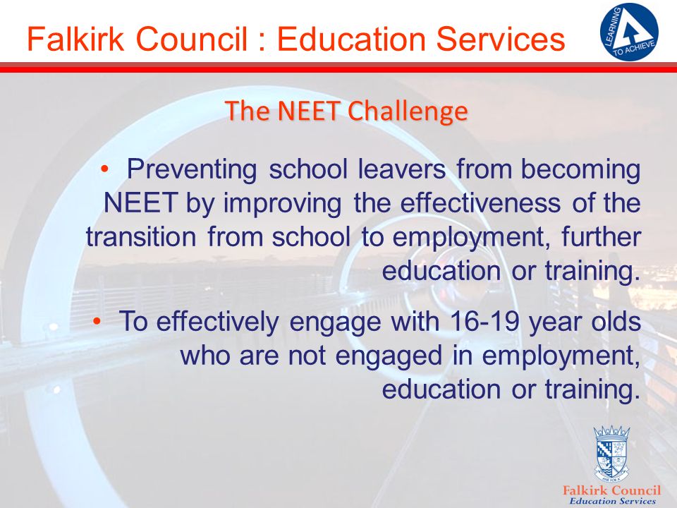 Falkirk Council : Education Services The NEET Challenge Preventing school leavers from becoming NEET by improving the effectiveness of the transition from school to employment, further education or training.