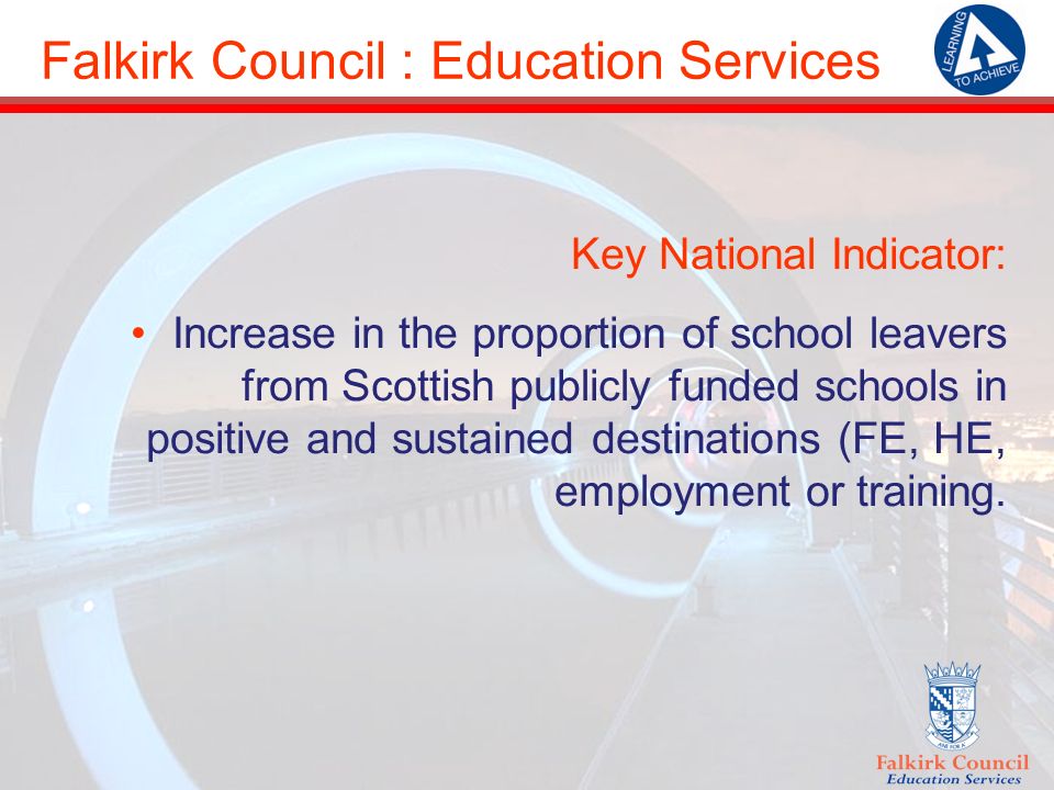 Falkirk Council : Education Services Key National Indicator: Increase in the proportion of school leavers from Scottish publicly funded schools in positive and sustained destinations (FE, HE, employment or training.