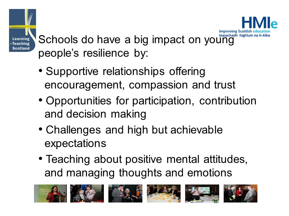 Schools do have a big impact on young peoples resilience by: Supportive relationships offering encouragement, compassion and trust Opportunities for participation, contribution and decision making Challenges and high but achievable expectations Teaching about positive mental attitudes, and managing thoughts and emotions