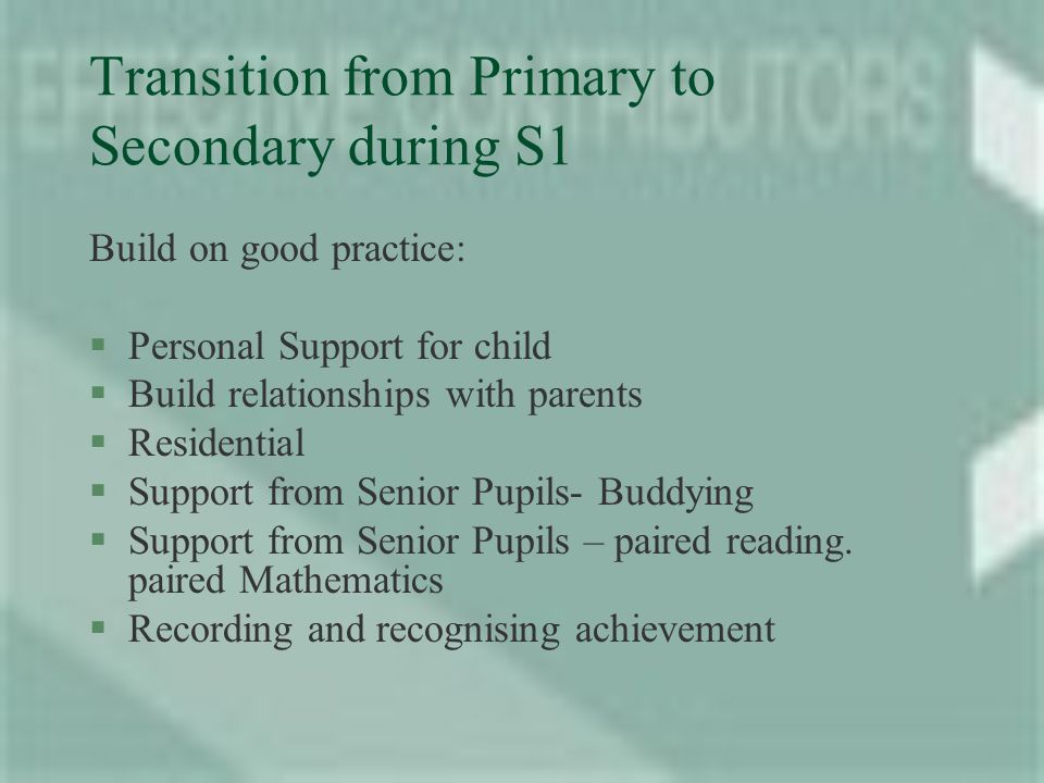 Transition from Primary to Secondary during S1 Build on good practice: §Personal Support for child §Build relationships with parents §Residential §Support from Senior Pupils- Buddying §Support from Senior Pupils – paired reading.