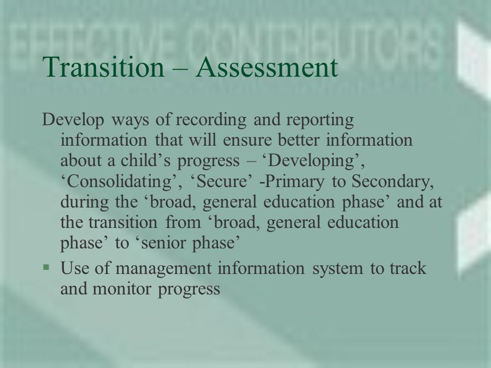 Transition – Assessment Develop ways of recording and reporting information that will ensure better information about a childs progress – Developing, Consolidating, Secure -Primary to Secondary, during the broad, general education phase and at the transition from broad, general education phase to senior phase §Use of management information system to track and monitor progress