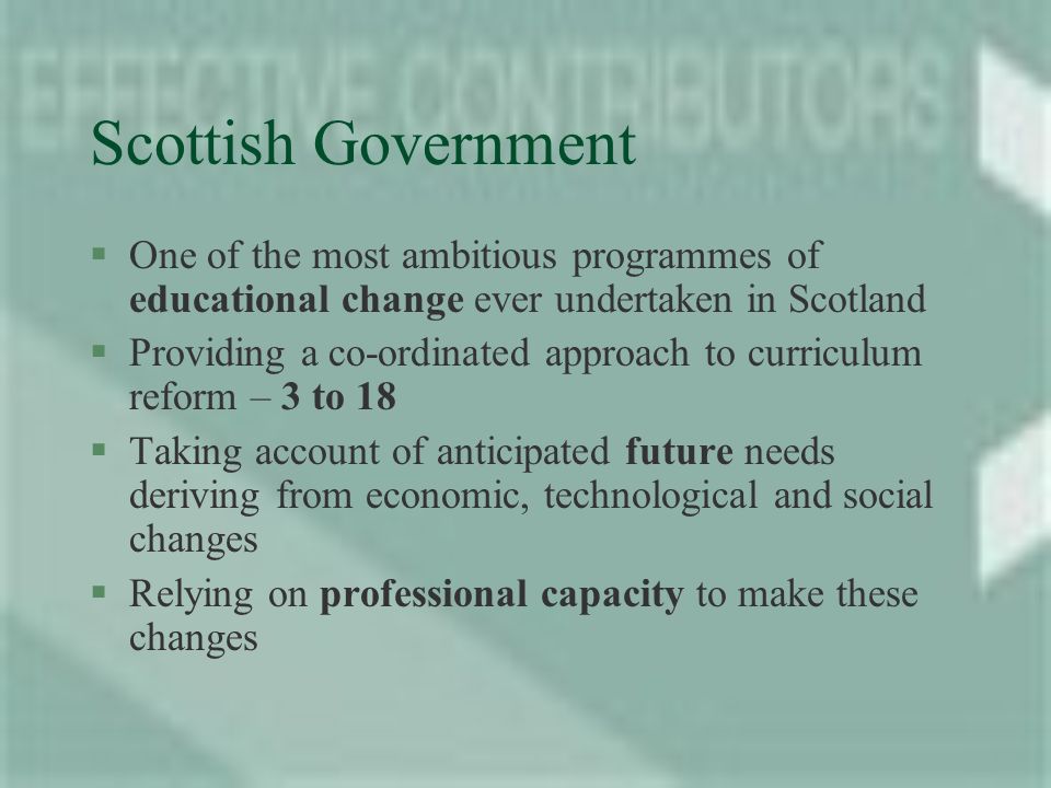 Scottish Government §One of the most ambitious programmes of educational change ever undertaken in Scotland §Providing a co-ordinated approach to curriculum reform – 3 to 18 §Taking account of anticipated future needs deriving from economic, technological and social changes §Relying on professional capacity to make these changes