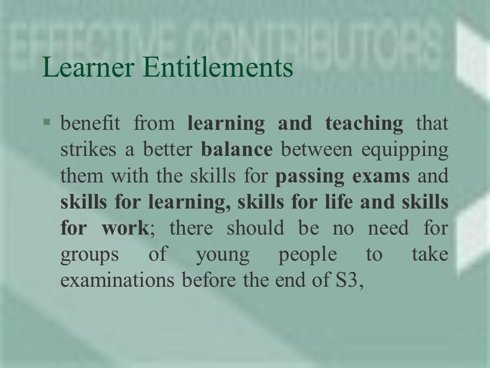 Learner Entitlements §benefit from learning and teaching that strikes a better balance between equipping them with the skills for passing exams and skills for learning, skills for life and skills for work; there should be no need for groups of young people to take examinations before the end of S3,