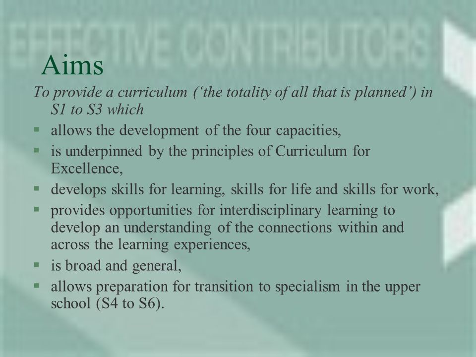 Aims To provide a curriculum (the totality of all that is planned) in S1 to S3 which §allows the development of the four capacities, §is underpinned by the principles of Curriculum for Excellence, §develops skills for learning, skills for life and skills for work, §provides opportunities for interdisciplinary learning to develop an understanding of the connections within and across the learning experiences, §is broad and general, §allows preparation for transition to specialism in the upper school (S4 to S6).