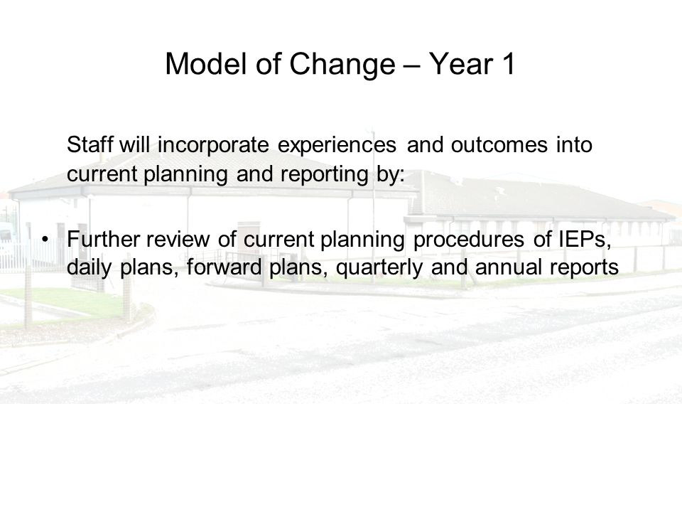 Model of Change – Year 1 Staff will incorporate experiences and outcomes into current planning and reporting by: Further review of current planning procedures of IEPs, daily plans, forward plans, quarterly and annual reports