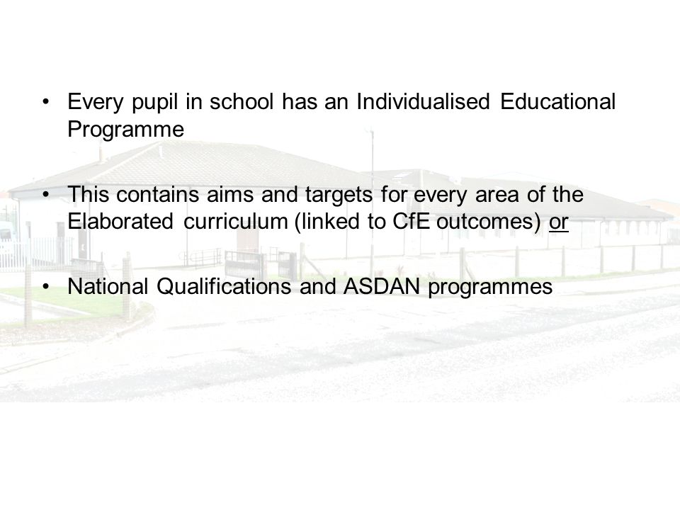 Every pupil in school has an Individualised Educational Programme This contains aims and targets for every area of the Elaborated curriculum (linked to CfE outcomes) or National Qualifications and ASDAN programmes