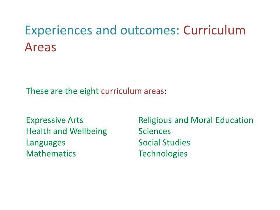 Experiences and outcomes: Curriculum Areas Expressive Arts Health and Wellbeing Languages Mathematics Religious and Moral Education Sciences Social Studies Technologies These are the eight curriculum areas: