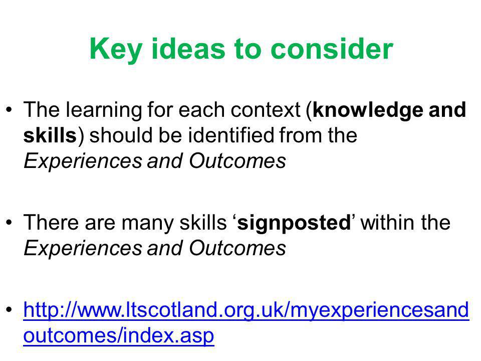 Key ideas to consider The learning for each context (knowledge and skills) should be identified from the Experiences and Outcomes There are many skills signposted within the Experiences and Outcomes   outcomes/index.asphttp://  outcomes/index.asp