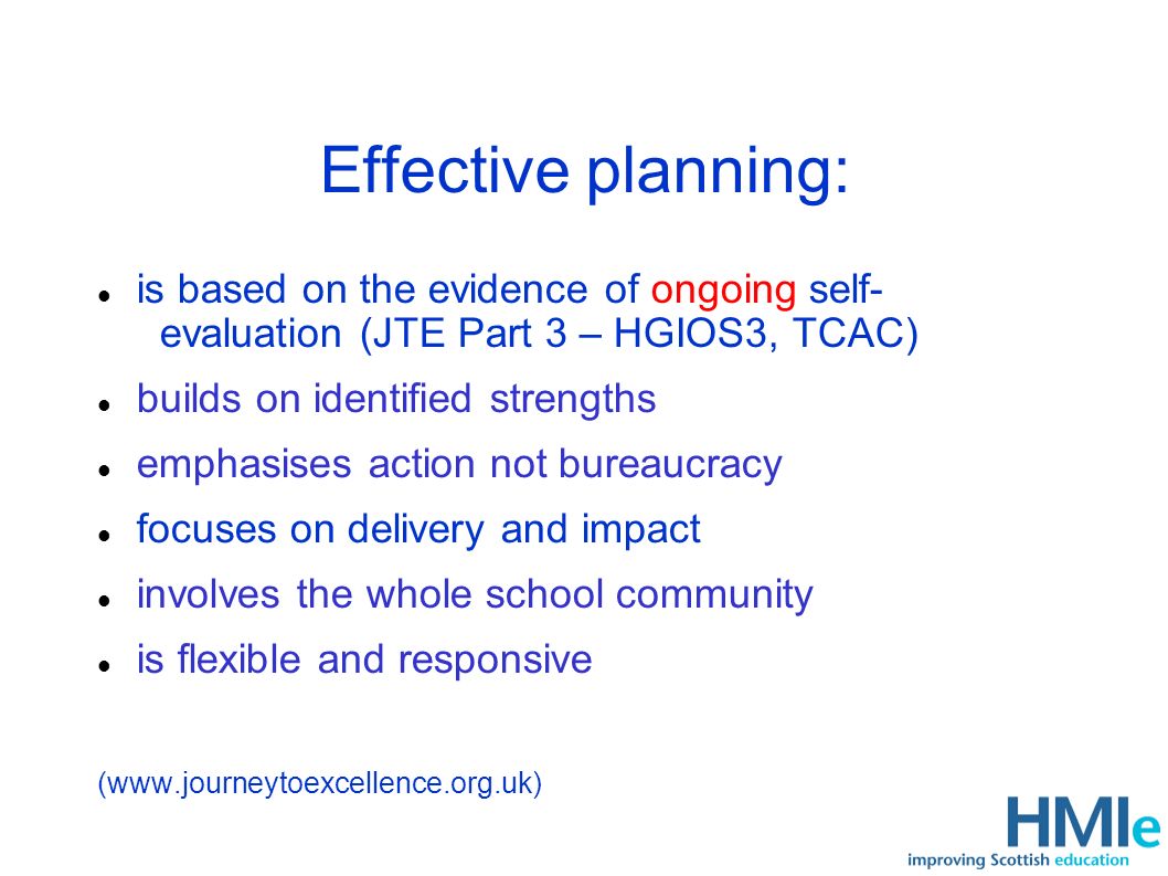 Effective planning: is based on the evidence of ongoing self- evaluation (JTE Part 3 – HGIOS3, TCAC) builds on identified strengths emphasises action not bureaucracy focuses on delivery and impact involves the whole school community is flexible and responsive (