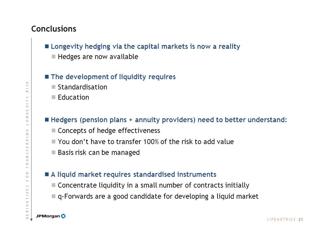 L I F E M E T R I C SL I F E M E T R I C S Longevity hedging via the capital markets is now a reality Hedges are now available The development of liquidity requires Standardisation Education Hedgers (pension plans + annuity providers) need to better understand: Concepts of hedge effectiveness You dont have to transfer 100% of the risk to add value Basis risk can be managed A liquid market requires standardised instruments Concentrate liquidity in a small number of contracts initially q-Forwards are a good candidate for developing a liquid market Conclusions 21 D E R I V A T I V E S F O R T R A N S F E R R I N G L O N G E V I T Y R I S KD E R I V A T I V E S F O R T R A N S F E R R I N G L O N G E V I T Y R I S K