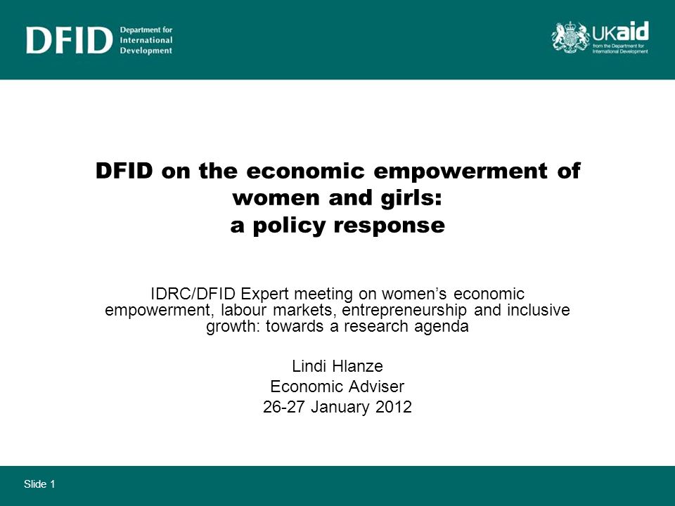 Slide 1 DFID on the economic empowerment of women and girls: a policy response IDRC/DFID Expert meeting on womens economic empowerment, labour markets, entrepreneurship and inclusive growth: towards a research agenda Lindi Hlanze Economic Adviser January 2012