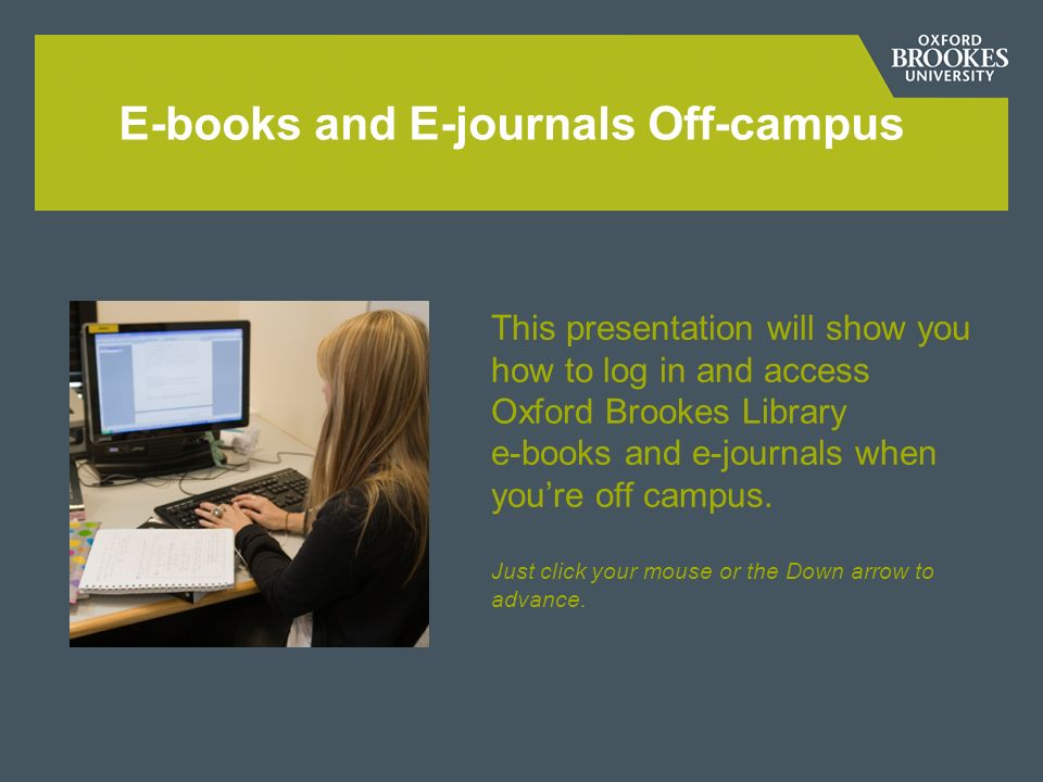 E-books and E-journals Off-campus This presentation will show you how to log in and access Oxford Brookes Library e-books and e-journals when youre off campus.