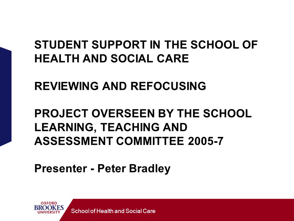 School of Health and Social Care STUDENT SUPPORT IN THE SCHOOL OF HEALTH AND SOCIAL CARE REVIEWING AND REFOCUSING PROJECT OVERSEEN BY THE SCHOOL LEARNING, TEACHING AND ASSESSMENT COMMITTEE Presenter - Peter Bradley
