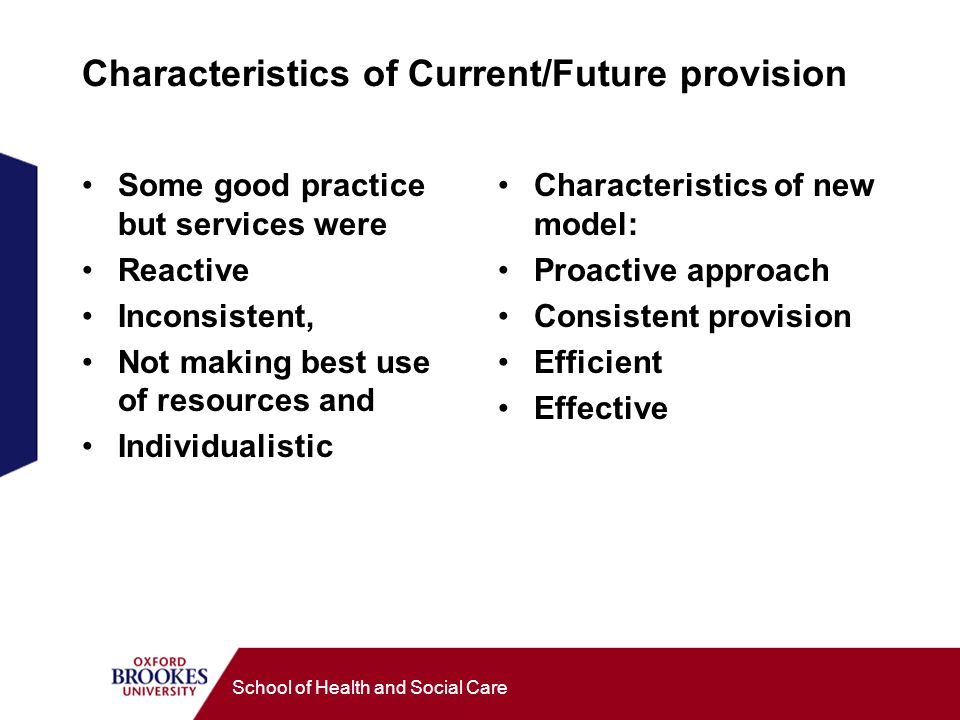 School of Health and Social Care Characteristics of Current/Future provision Some good practice but services were Reactive Inconsistent, Not making best use of resources and Individualistic Characteristics of new model: Proactive approach Consistent provision Efficient Effective