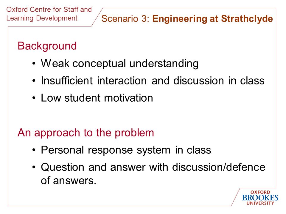 Oxford Centre for Staff and Learning Development Background Weak conceptual understanding Insufficient interaction and discussion in class Low student motivation An approach to the problem Personal response system in class Question and answer with discussion/defence of answers.