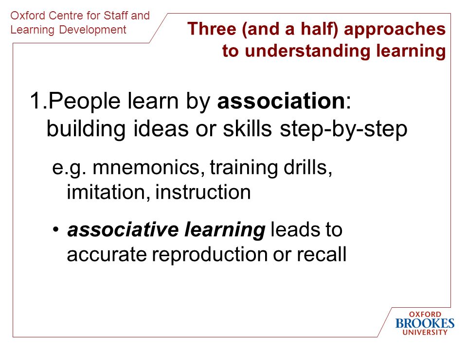 Oxford Centre for Staff and Learning Development Three (and a half) approaches to understanding learning 1.People learn by association: building ideas or skills step-by-step e.g.