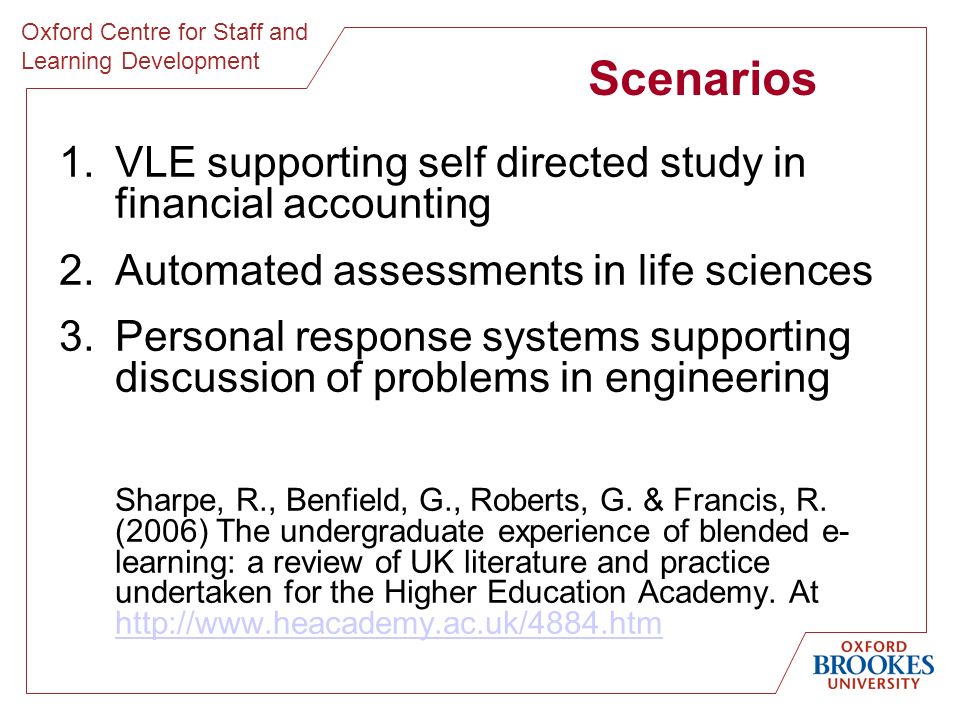 Oxford Centre for Staff and Learning Development Scenarios 1.VLE supporting self directed study in financial accounting 2.Automated assessments in life sciences 3.Personal response systems supporting discussion of problems in engineering Sharpe, R., Benfield, G., Roberts, G.