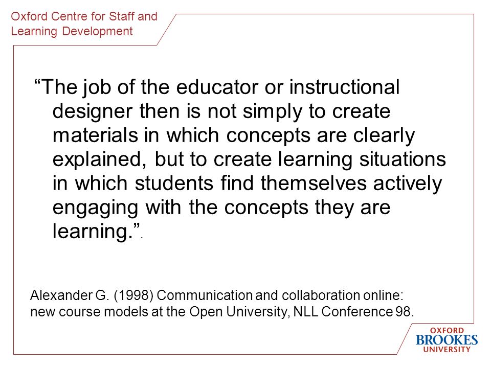 Oxford Centre for Staff and Learning Development The job of the educator or instructional designer then is not simply to create materials in which concepts are clearly explained, but to create learning situations in which students find themselves actively engaging with the concepts they are learning..