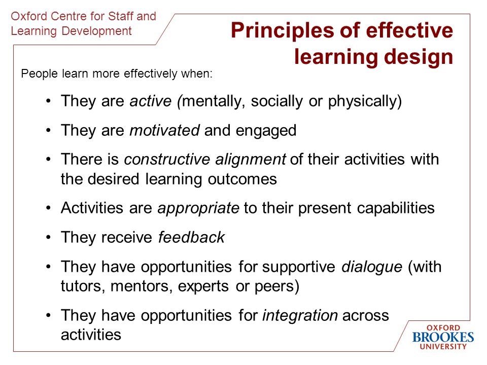 Oxford Centre for Staff and Learning Development Principles of effective learning design People learn more effectively when: They are active (mentally, socially or physically) They are motivated and engaged There is constructive alignment of their activities with the desired learning outcomes Activities are appropriate to their present capabilities They receive feedback They have opportunities for supportive dialogue (with tutors, mentors, experts or peers) They have opportunities for integration across activities