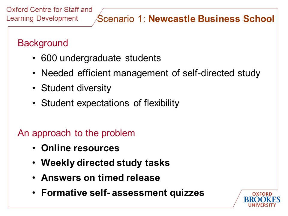Oxford Centre for Staff and Learning Development Background 600 undergraduate students Needed efficient management of self-directed study Student diversity Student expectations of flexibility An approach to the problem Online resources Weekly directed study tasks Answers on timed release Formative self- assessment quizzes Scenario 1: Newcastle Business School